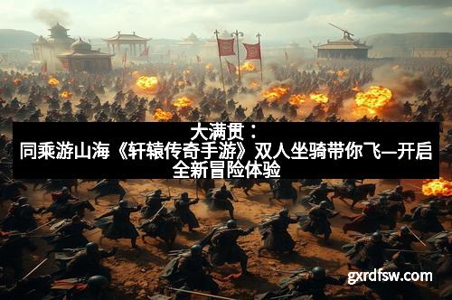 大满贯:同乘游山海《轩辕传奇手游》双人坐骑带你飞—开启全新冒险体验